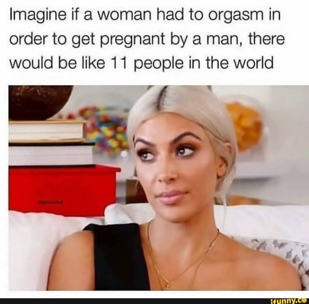 Imagine if a woman had to orgasm in order to get pregnant ...